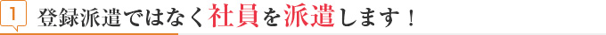 見出し 登録派遣ではなく社員を派遣します！